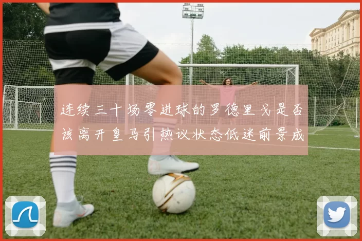 连续三十场零进球的罗德里戈是否该离开皇马引热议状态低迷前景成疑